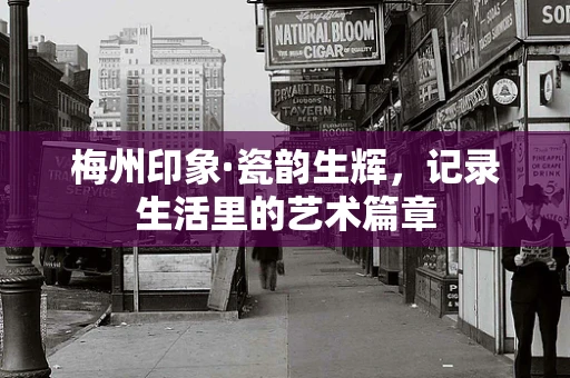 梅州印象·瓷韵生辉，记录生活里的艺术篇章