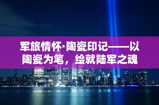 军旅情怀·陶瓷印记——以陶瓷为笔，绘就陆军之魂