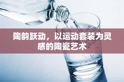 陶韵跃动，以运动套装为灵感的陶瓷艺术