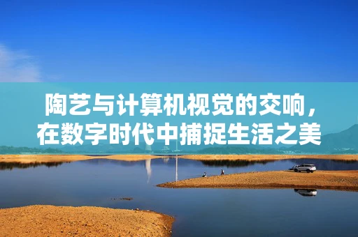陶艺与计算机视觉的交响，在数字时代中捕捉生活之美
