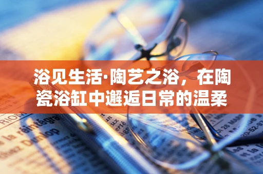 浴见生活·陶艺之浴，在陶瓷浴缸中邂逅日常的温柔