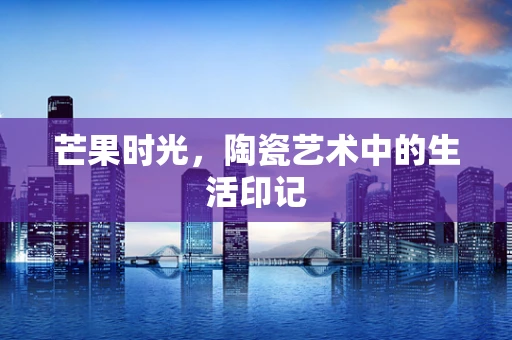 芒果时光，陶瓷艺术中的生活印记
