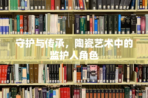 守护与传承，陶瓷艺术中的监护人角色