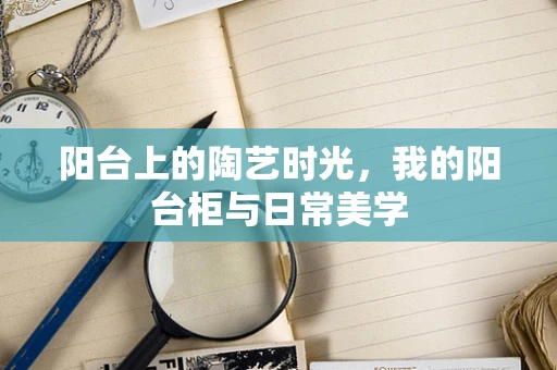 阳台上的陶艺时光，我的阳台柜与日常美学