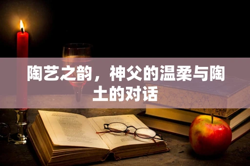 陶艺之韵，神父的温柔与陶土的对话