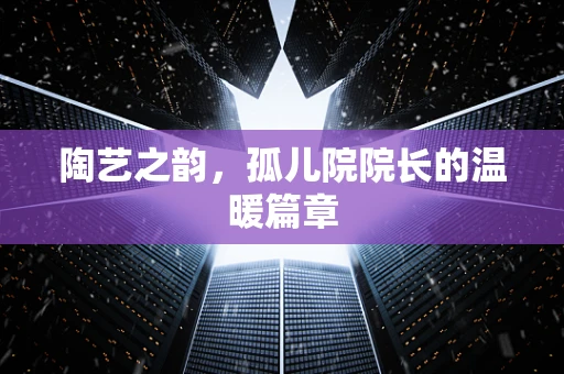 陶艺之韵，孤儿院院长的温暖篇章