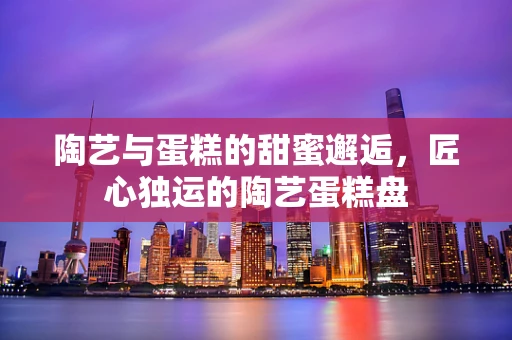 陶艺与蛋糕的甜蜜邂逅，匠心独运的陶艺蛋糕盘