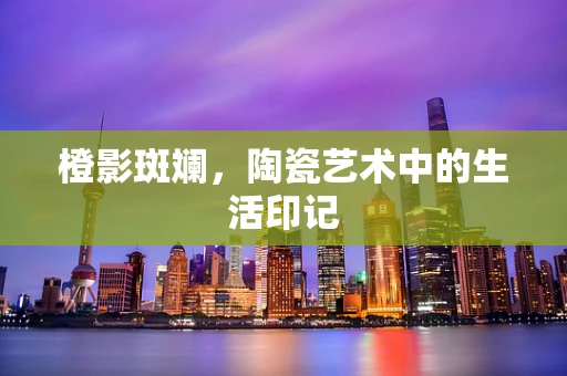 橙影斑斓，陶瓷艺术中的生活印记