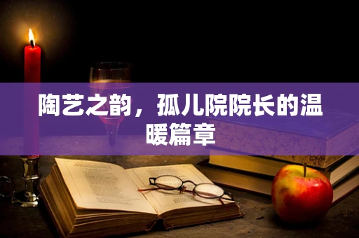 陶艺之韵，孤儿院院长的温暖篇章