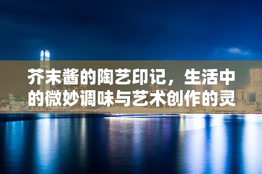 芥末酱的陶艺印记，生活中的微妙调味与艺术创作的灵感碰撞