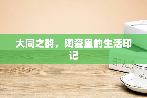 大同之韵，陶瓷里的生活印记