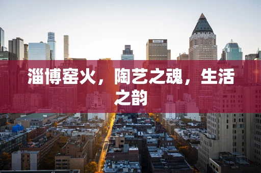 淄博窑火，陶艺之魂，生活之韵