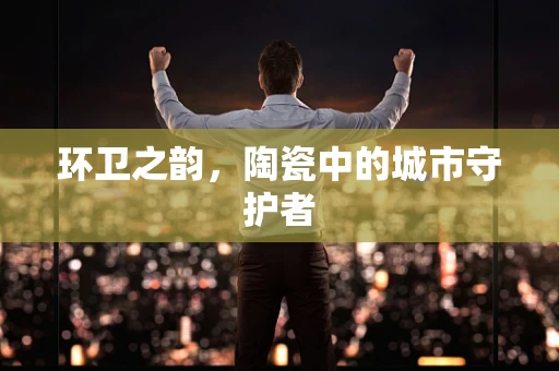 环卫之韵，陶瓷中的城市守护者