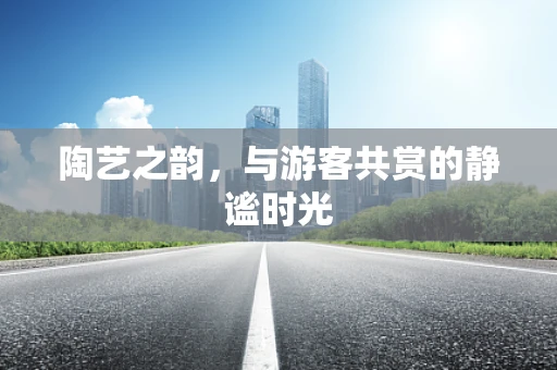 陶艺之韵，与游客共赏的静谧时光