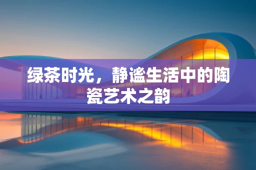 绿茶时光，静谧生活中的陶瓷艺术之韵