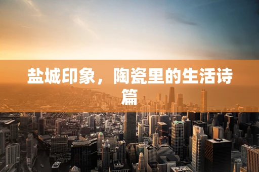 盐城印象，陶瓷里的生活诗篇
