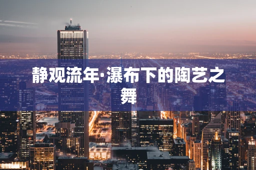 静观流年·瀑布下的陶艺之舞