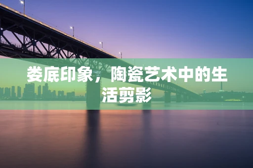 娄底印象，陶瓷艺术中的生活剪影