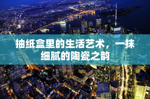 抽纸盒里的生活艺术，一抹细腻的陶瓷之韵