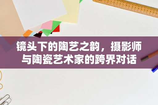 镜头下的陶艺之韵，摄影师与陶瓷艺术家的跨界对话