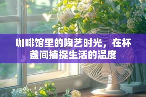 咖啡馆里的陶艺时光，在杯盏间捕捉生活的温度
