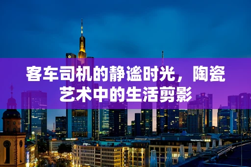 客车司机的静谧时光，陶瓷艺术中的生活剪影