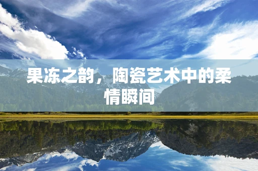 果冻之韵，陶瓷艺术中的柔情瞬间