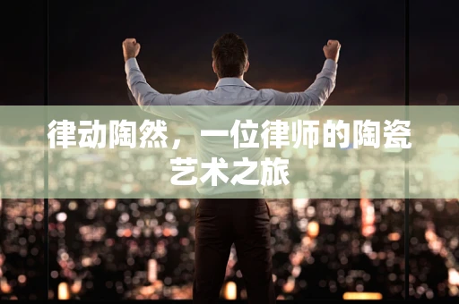 律动陶然，一位律师的陶瓷艺术之旅