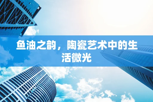 鱼油之韵，陶瓷艺术中的生活微光