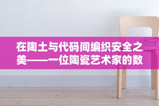 在陶土与代码间编织安全之美——一位陶瓷艺术家的数字生活记录