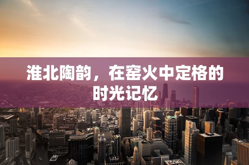 淮北陶韵，在窑火中定格的时光记忆