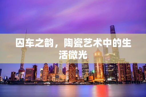 囚车之韵，陶瓷艺术中的生活微光