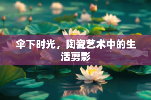 伞下时光，陶瓷艺术中的生活剪影