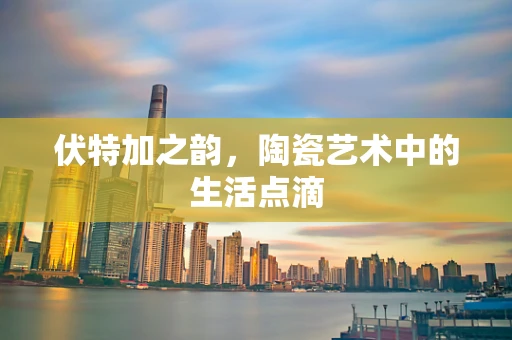 伏特加之韵，陶瓷艺术中的生活点滴