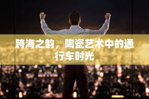 跨海之韵，陶瓷艺术中的通行车时光