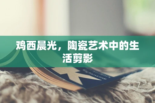 鸡西晨光，陶瓷艺术中的生活剪影