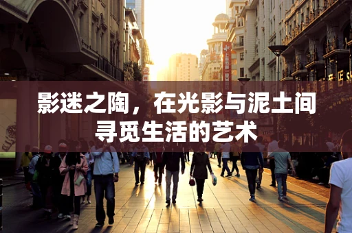影迷之陶，在光影与泥土间寻觅生活的艺术