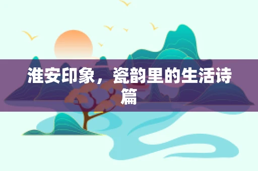 淮安印象，瓷韵里的生活诗篇