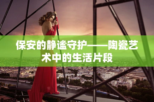 保安的静谧守护——陶瓷艺术中的生活片段