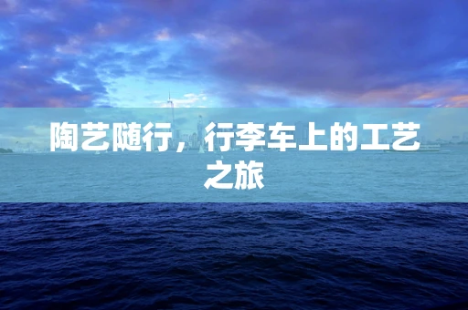 陶艺随行，行李车上的工艺之旅