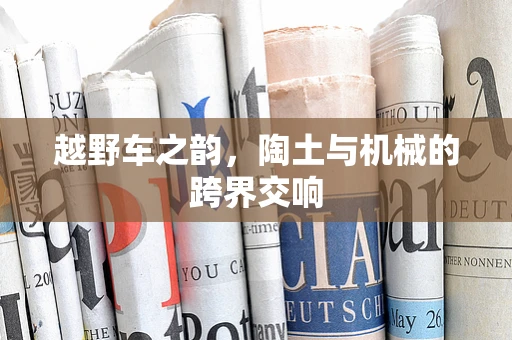 越野车之韵，陶土与机械的跨界交响
