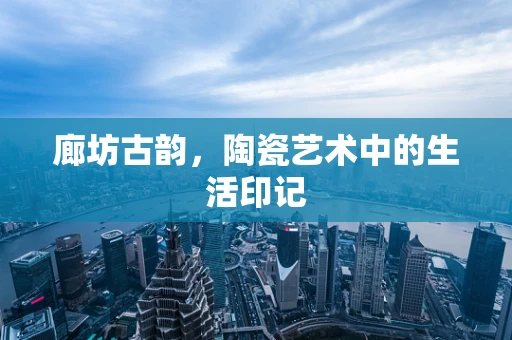 廊坊古韵，陶瓷艺术中的生活印记