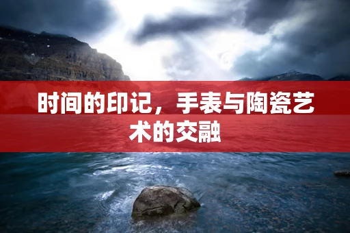 时间的印记，手表与陶瓷艺术的交融