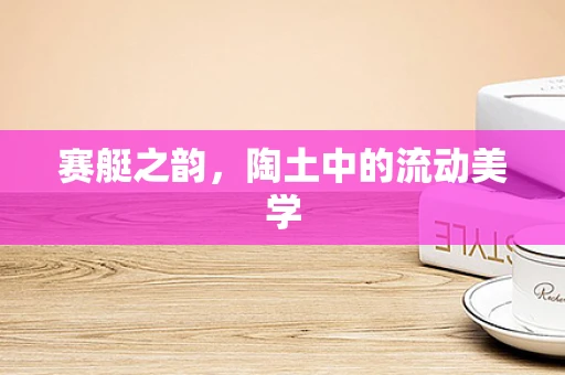 赛艇之韵，陶土中的流动美学