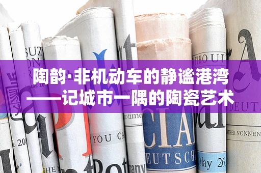 陶韵·非机动车的静谧港湾——记城市一隅的陶瓷艺术