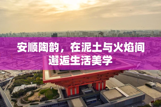 安顺陶韵，在泥土与火焰间邂逅生活美学