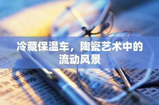 冷藏保温车，陶瓷艺术中的流动风景