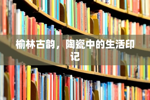 榆林古韵，陶瓷中的生活印记
