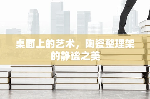 桌面上的艺术，陶瓷整理架的静谧之美