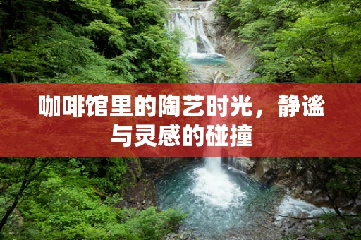 咖啡馆里的陶艺时光，静谧与灵感的碰撞